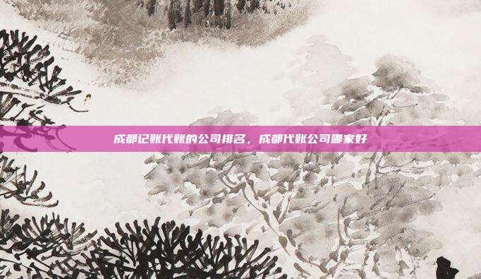 成都记账代账的公司排名,成都代账公司哪家好