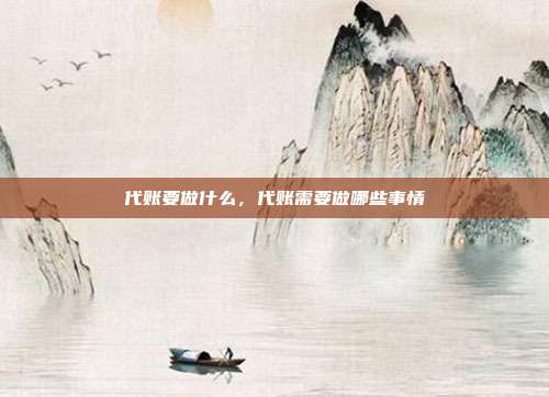 代账要做什么,代账需要做哪些事情