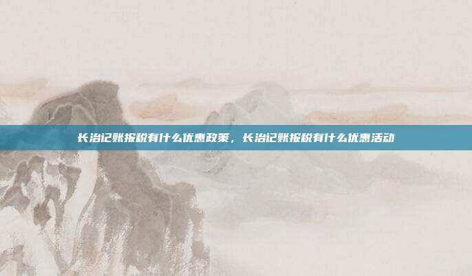 长治记账报税有什么优惠政策,长治记账报税有什么优惠活动