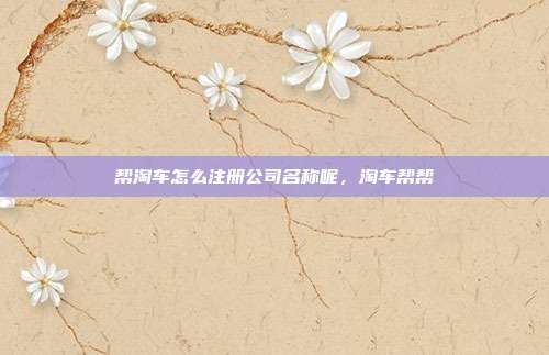 帮淘车怎么注册公司名称呢,淘车帮帮