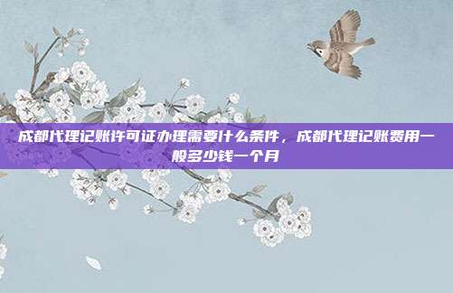 成都代理记账许可证办理需要什么条件,成都代理记账费用一般多少钱一个月