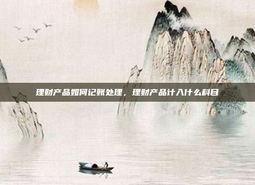 理财产品如何记账处理,理财产品计入什么科目
