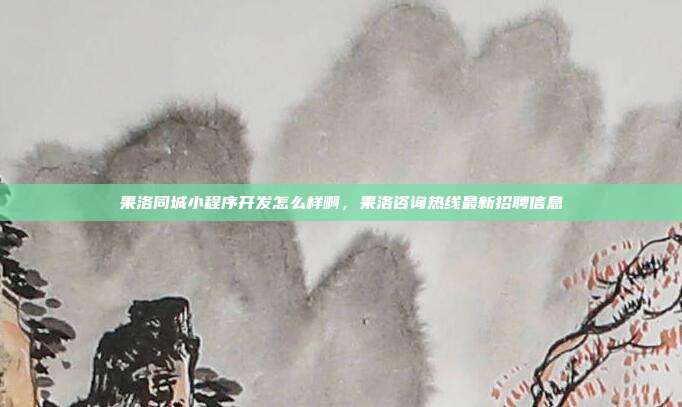 果洛同城小程序开发怎么样啊，果洛咨询热线最新招聘信息