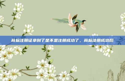 商标注册证拿到了是不是注册成功了，商标注册成功后