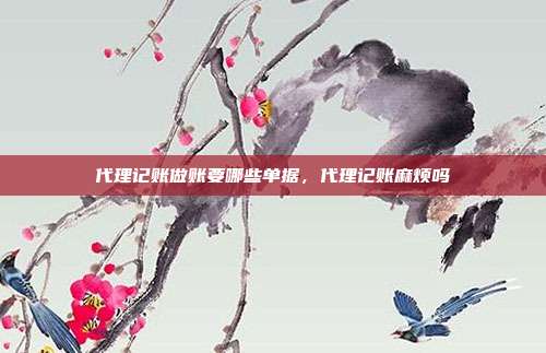 代理记账做账要哪些单据,代理记账麻烦吗