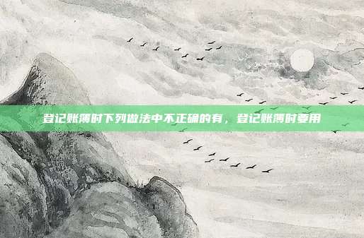 登记账簿时下列做法中不正确的有,登记账簿时要用