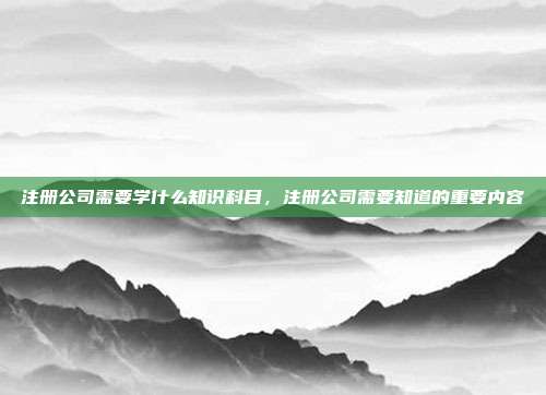 注册公司需要学什么知识科目,注册公司需要知道的重要内容