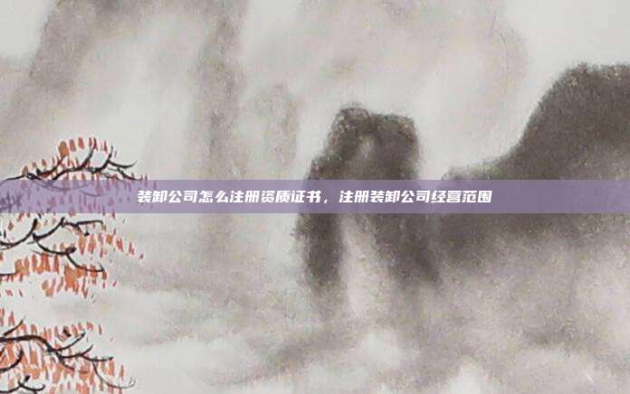 装卸公司怎么注册资质证书,注册装卸公司经营范围