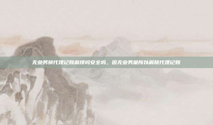 无业务换代理记账麻烦吗安全吗，因无业务量所以解除代理记账