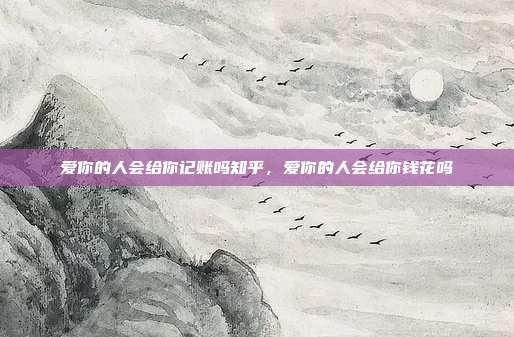 爱你的人会给你记账吗知乎,爱你的人会给你钱花吗